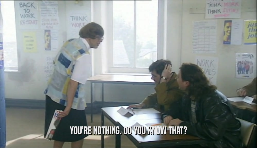 YOU'RE NOTHING. DO YOU KNOW THAT?  