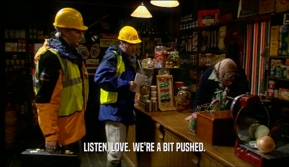 LISTEN, LOVE. WE'RE A BIT PUSHED.  