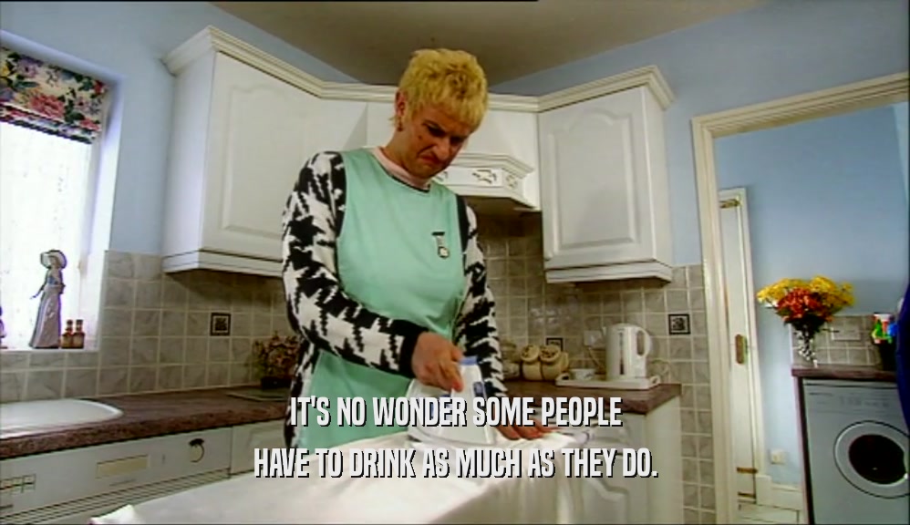IT'S NO WONDER SOME PEOPLE HAVE TO DRINK AS MUCH AS THEY DO. 