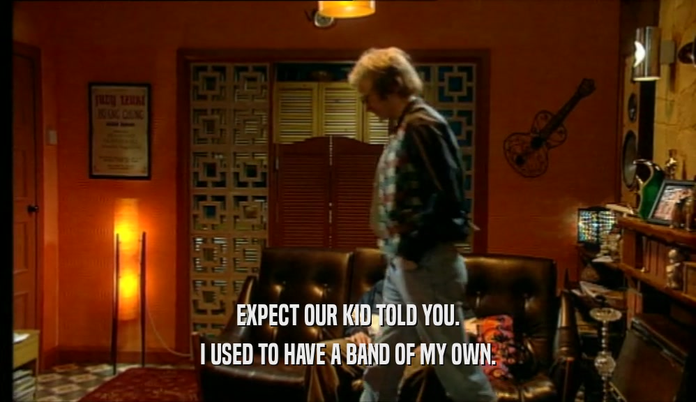 EXPECT OUR KID TOLD YOU. I USED TO HAVE A BAND OF MY OWN. 