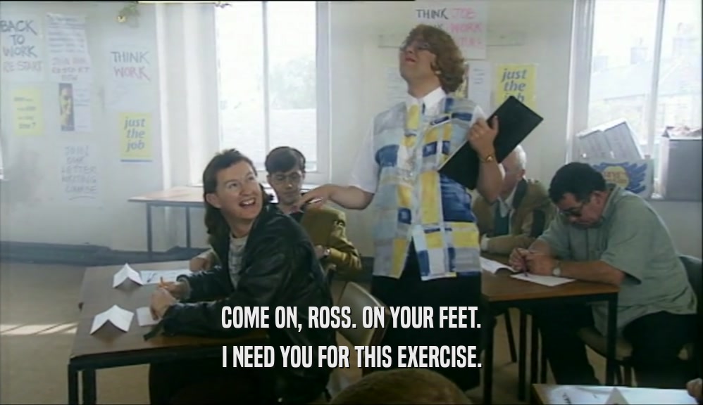 COME ON, ROSS. ON YOUR FEET. I NEED YOU FOR THIS EXERCISE. 