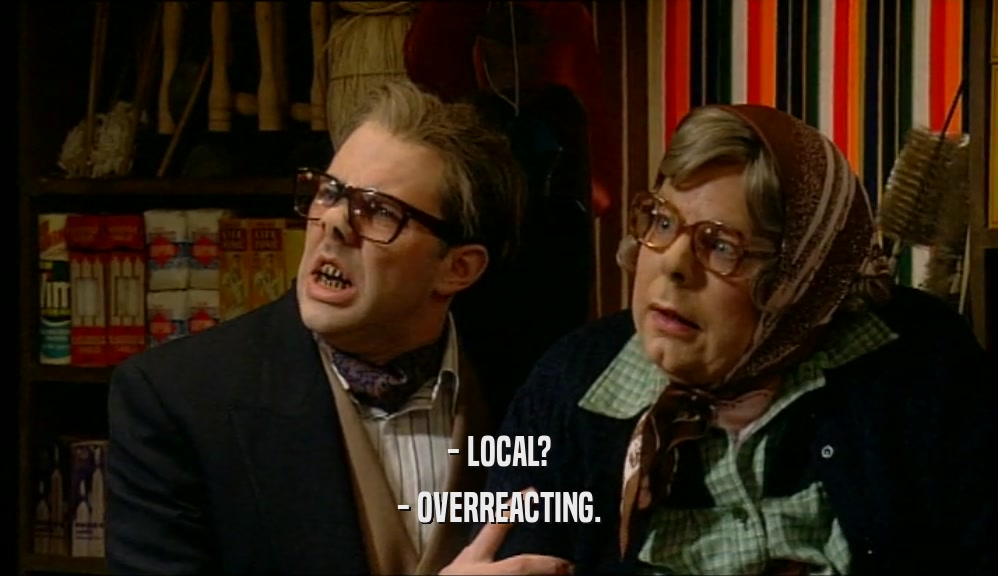- LOCAL? - OVERREACTING. 