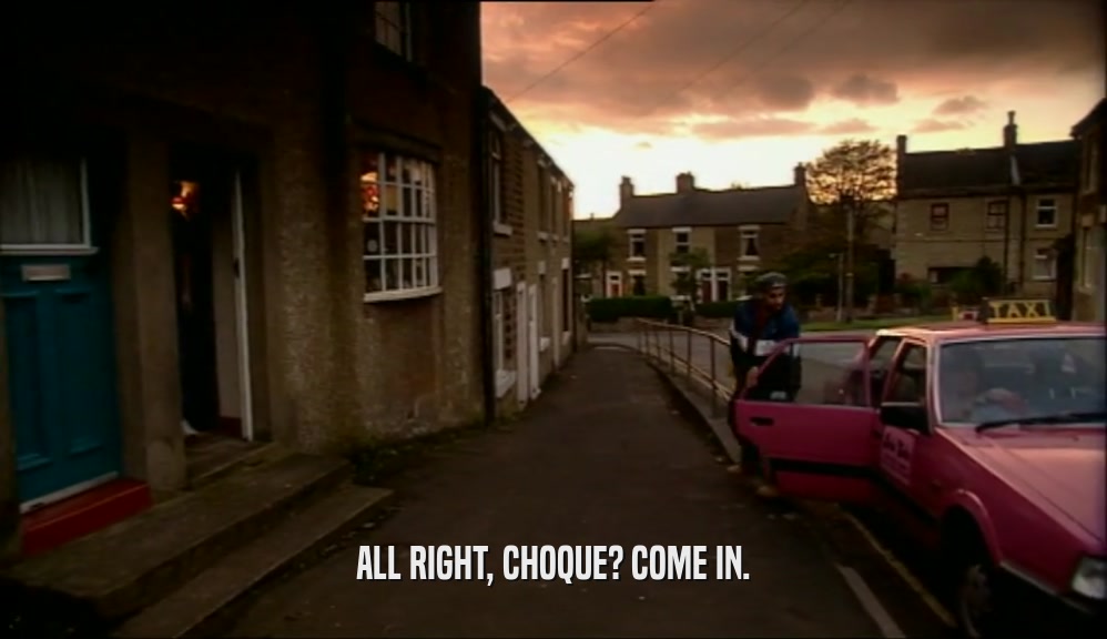 ALL RIGHT, CHOQUE? COME IN.  
