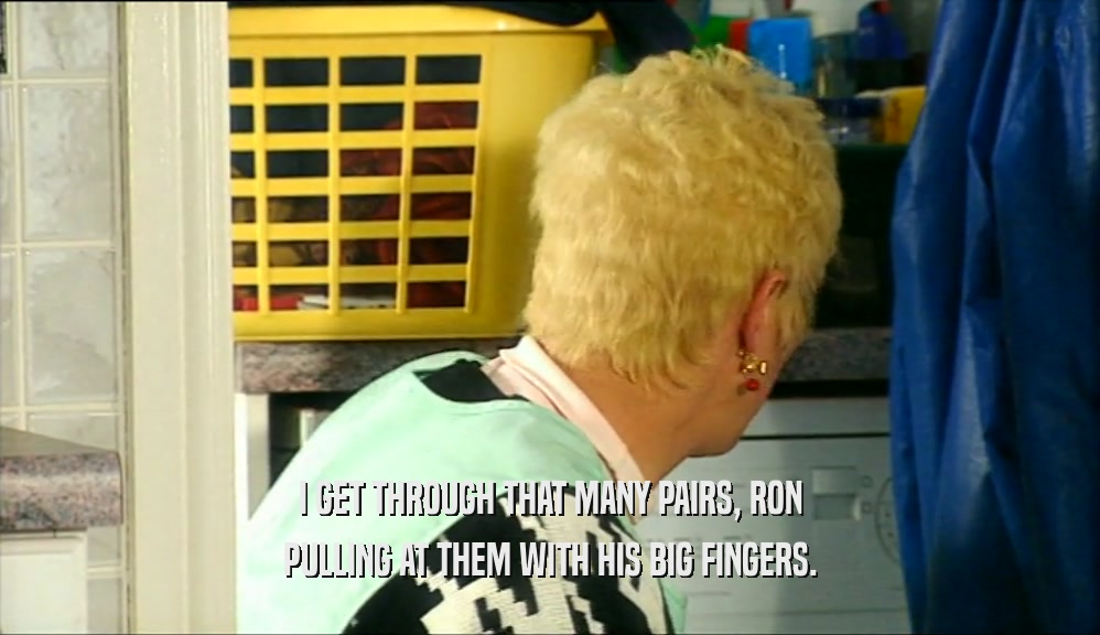 I GET THROUGH THAT MANY PAIRS, RON PULLING AT THEM WITH HIS BIG FINGERS. 