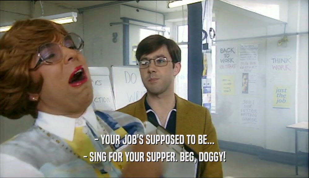 - YOUR JOB'S SUPPOSED TO BE...
 - SING FOR YOUR SUPPER. BEG, DOGGY!
 