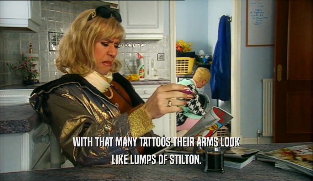WITH THAT MANY TATTOOS THEIR ARMS LOOK LIKE LUMPS OF STILTON. 