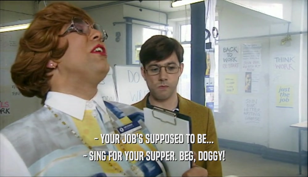 - YOUR JOB'S SUPPOSED TO BE...
 - SING FOR YOUR SUPPER. BEG, DOGGY!
 