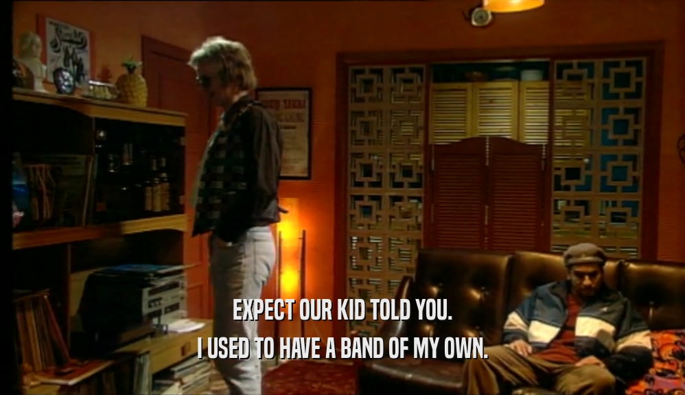 EXPECT OUR KID TOLD YOU. I USED TO HAVE A BAND OF MY OWN. 