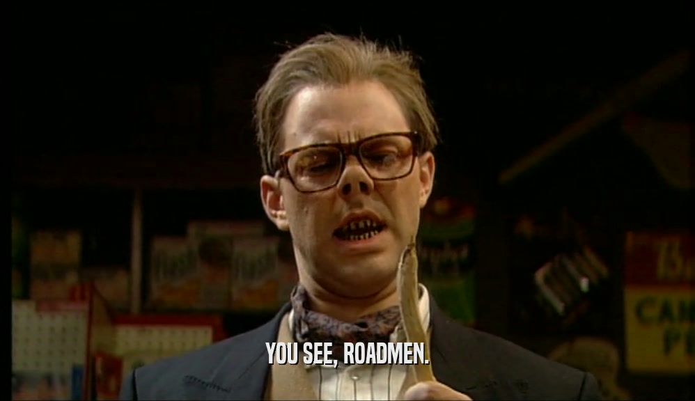 YOU SEE, ROADMEN.  