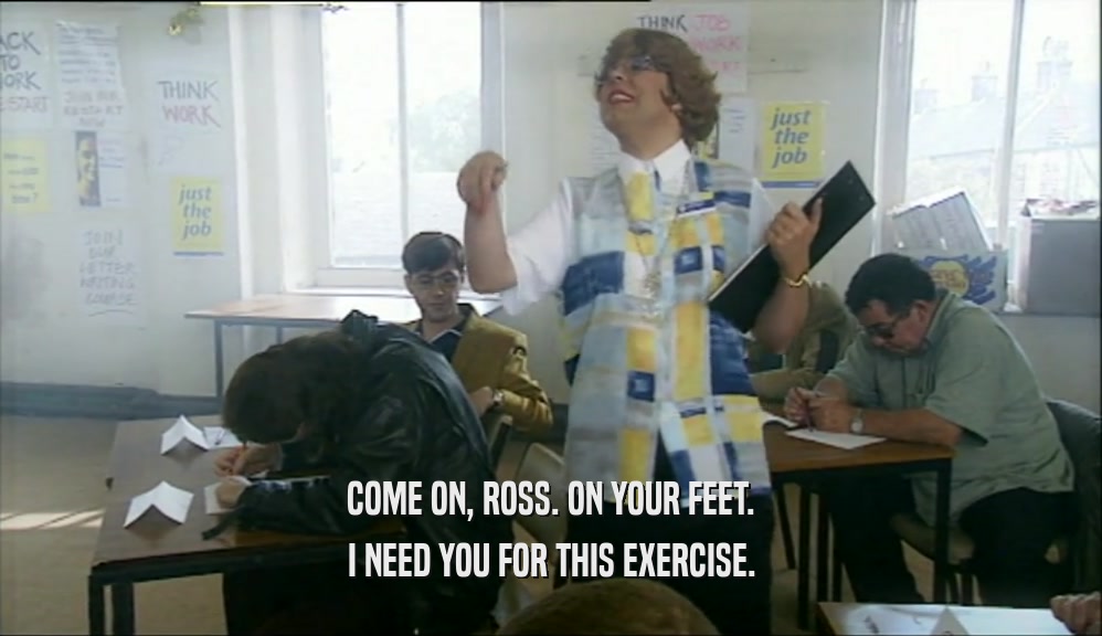 COME ON, ROSS. ON YOUR FEET. I NEED YOU FOR THIS EXERCISE. 