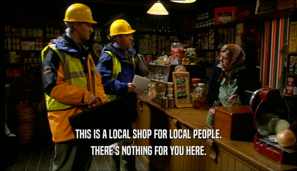 THIS IS A LOCAL SHOP FOR LOCAL PEOPLE.
 THERE'S NOTHING FOR YOU HERE.
 