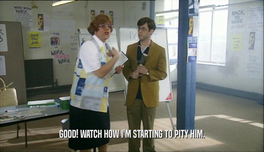 GOOD! WATCH HOW I'M STARTING TO PITY HIM.  