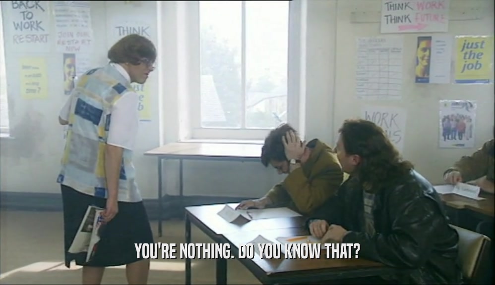 YOU'RE NOTHING. DO YOU KNOW THAT?  