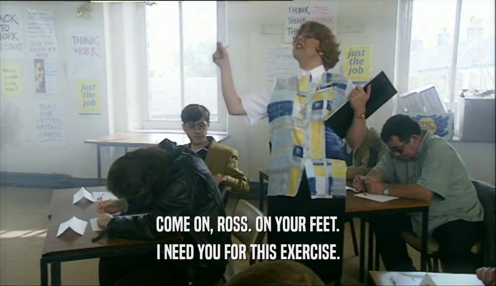 COME ON, ROSS. ON YOUR FEET.
 I NEED YOU FOR THIS EXERCISE.
 