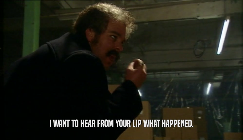 I WANT TO HEAR FROM YOUR LIP WHAT HAPPENED.  