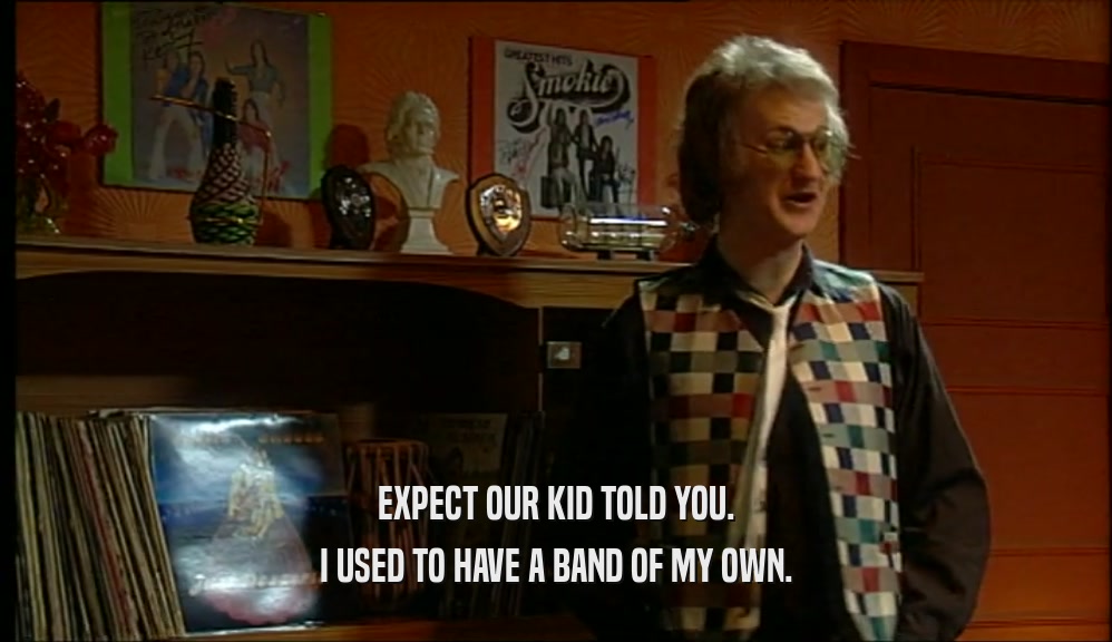 EXPECT OUR KID TOLD YOU. I USED TO HAVE A BAND OF MY OWN. 