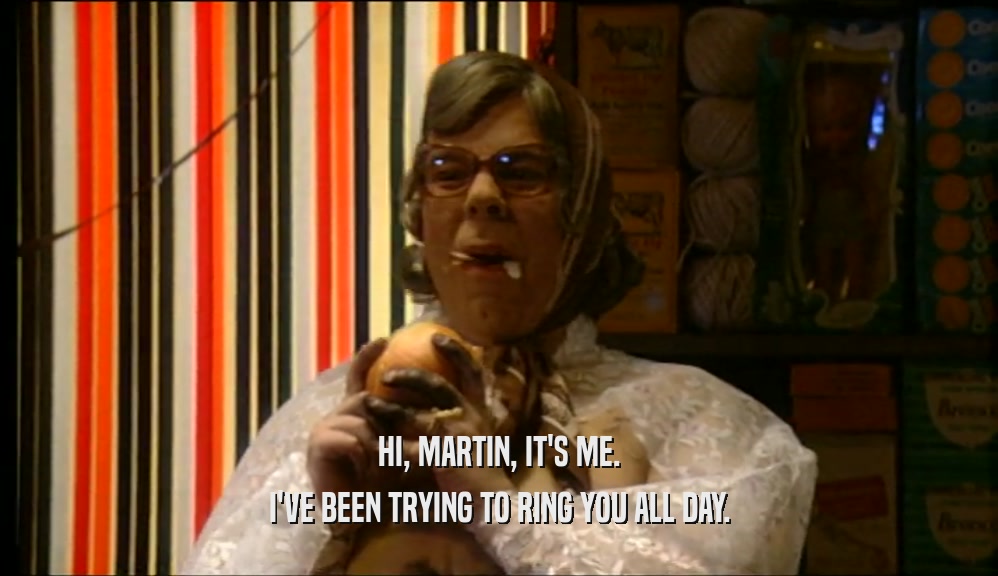 HI, MARTIN, IT'S ME. I'VE BEEN TRYING TO RING YOU ALL DAY. 