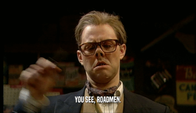YOU SEE, ROADMEN.  