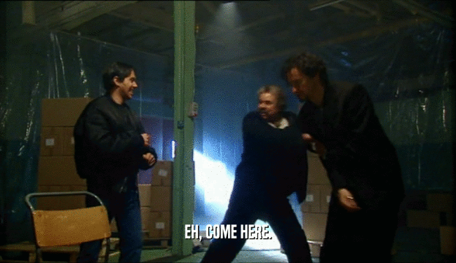 EH, COME HERE.  