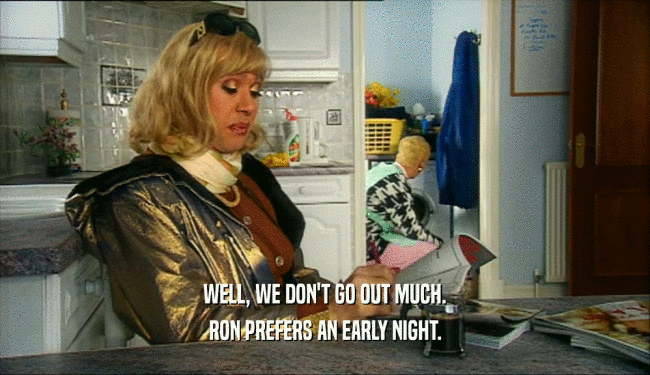 WELL, WE DON'T GO OUT MUCH. RON PREFERS AN EARLY NIGHT. 