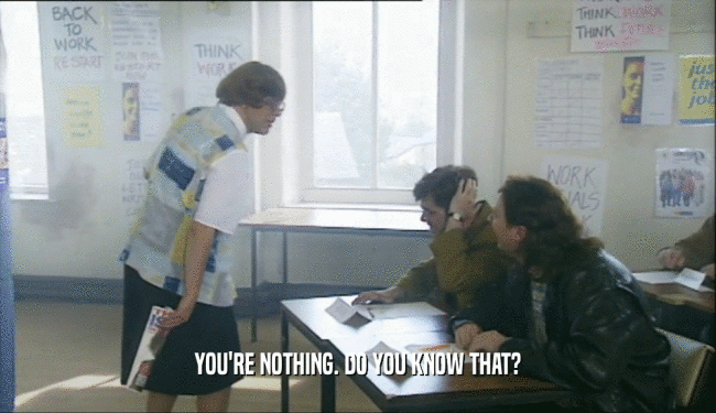 YOU'RE NOTHING. DO YOU KNOW THAT?  