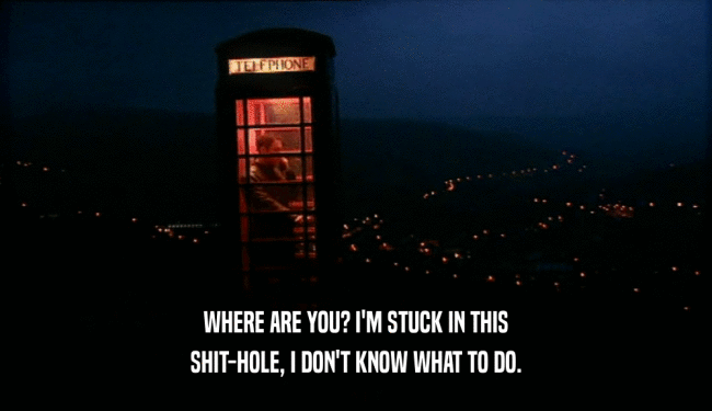 WHERE ARE YOU? I'M STUCK IN THIS SHIT-HOLE, I DON'T KNOW WHAT TO DO. 