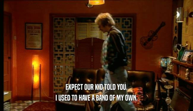 EXPECT OUR KID TOLD YOU. I USED TO HAVE A BAND OF MY OWN. 