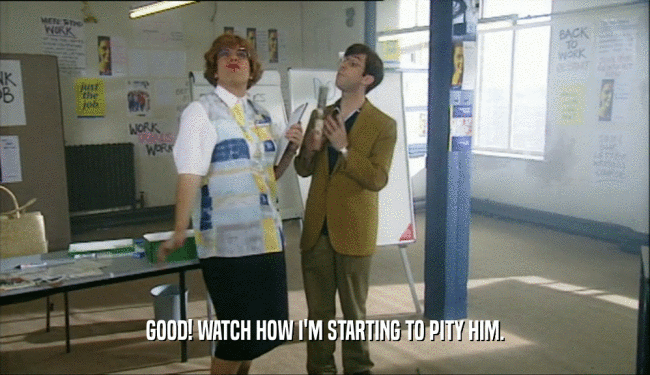 GOOD! WATCH HOW I'M STARTING TO PITY HIM.  