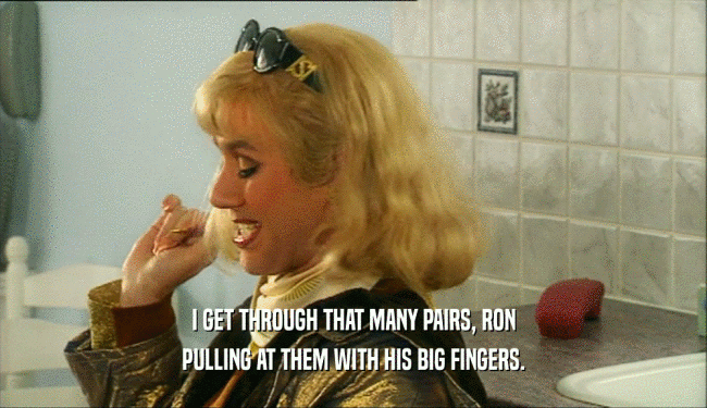 I GET THROUGH THAT MANY PAIRS, RON PULLING AT THEM WITH HIS BIG FINGERS. 