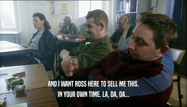 AND I WANT ROSS HERE TO SELL ME THIS. IN YOUR OWN TIME. LA, DA, DA... 