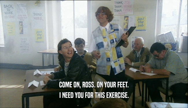 COME ON, ROSS. ON YOUR FEET.
 I NEED YOU FOR THIS EXERCISE.
 