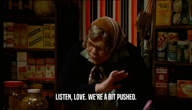LISTEN, LOVE. WE'RE A BIT PUSHED.  