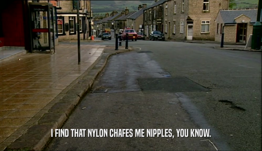 I FIND THAT NYLON CHAFES ME NIPPLES, YOU KNOW.  
