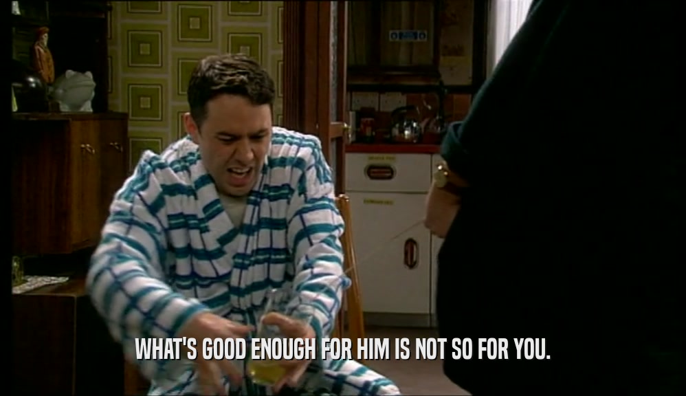 WHAT'S GOOD ENOUGH FOR HIM IS NOT SO FOR YOU.  