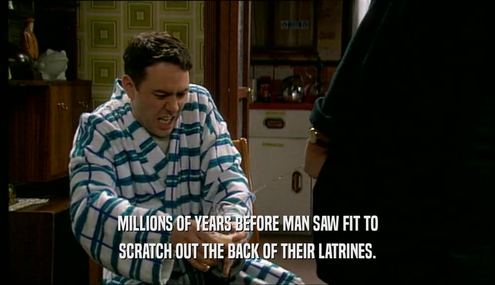 MILLIONS OF YEARS BEFORE MAN SAW FIT TO SCRATCH OUT THE BACK OF THEIR LATRINES. 