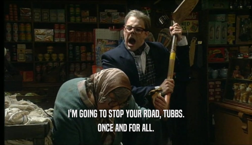I'M GOING TO STOP YOUR ROAD, TUBBS. ONCE AND FOR ALL. 