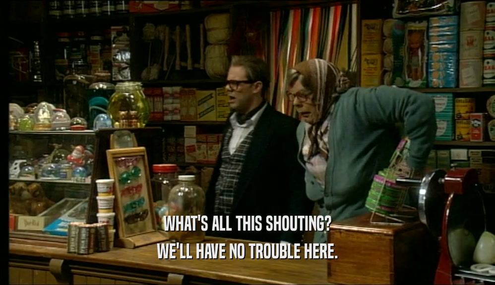 WHAT'S ALL THIS SHOUTING? WE'LL HAVE NO TROUBLE HERE. 