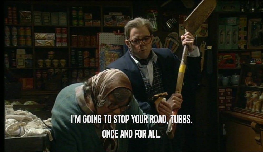 I'M GOING TO STOP YOUR ROAD, TUBBS. ONCE AND FOR ALL. 