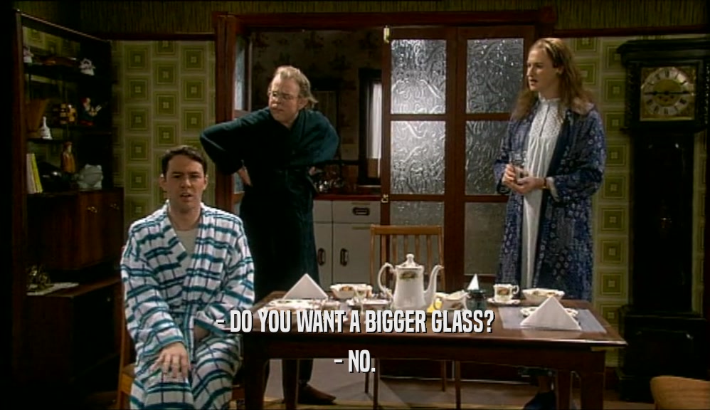 - DO YOU WANT A BIGGER GLASS? - NO. 