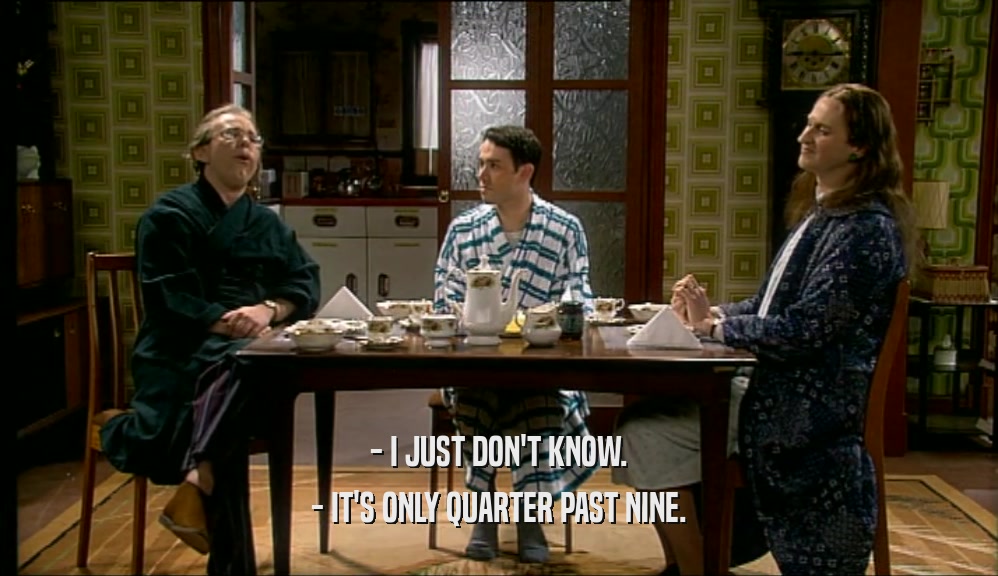 - I JUST DON'T KNOW. - IT'S ONLY QUARTER PAST NINE. 