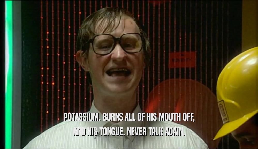 POTASSIUM. BURNS ALL OF HIS MOUTH OFF, AND HIS TONGUE. NEVER TALK AGAIN. 