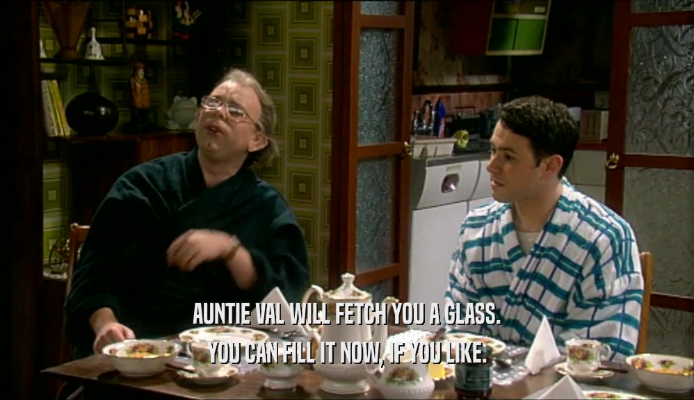 AUNTIE VAL WILL FETCH YOU A GLASS. YOU CAN FILL IT NOW, IF YOU LIKE. 