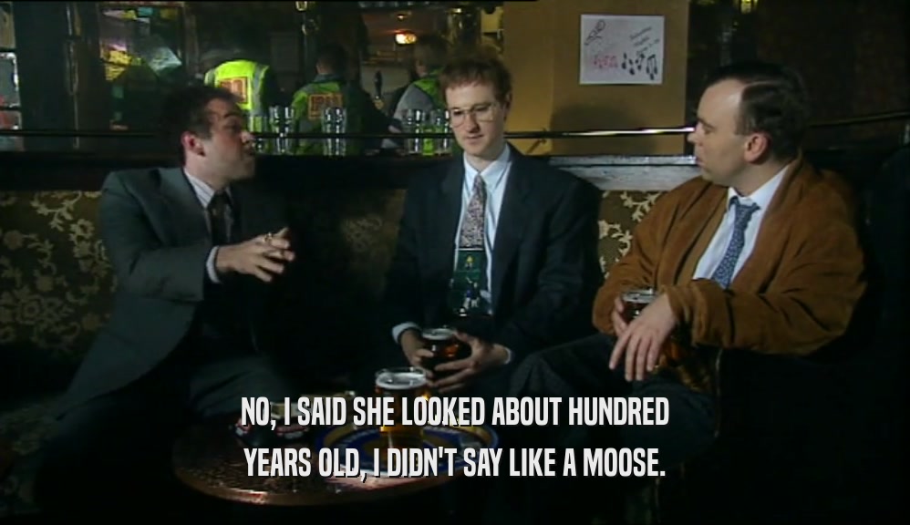 NO, I SAID SHE LOOKED ABOUT HUNDRED
 YEARS OLD, I DIDN'T SAY LIKE A MOOSE.
 