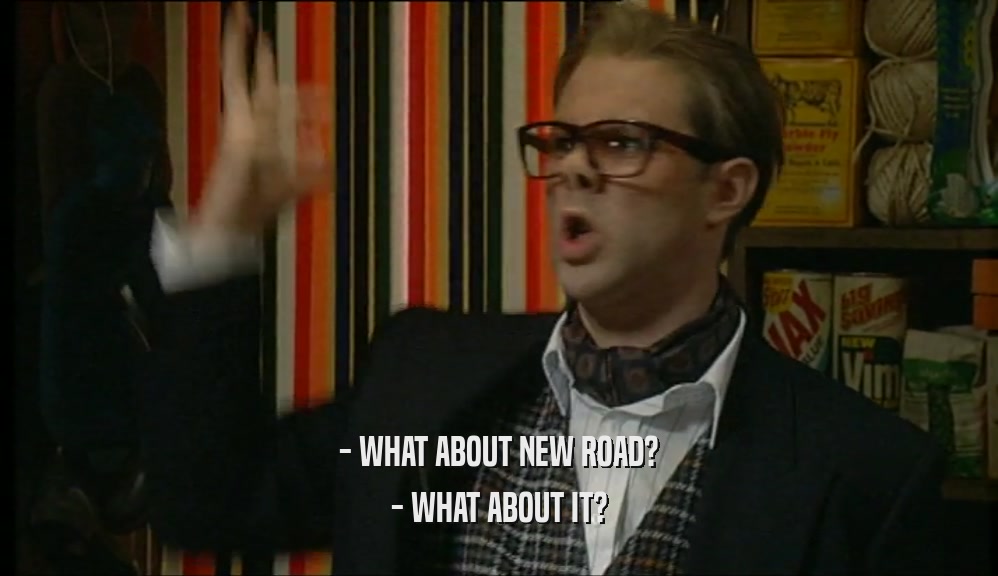 - WHAT ABOUT NEW ROAD? - WHAT ABOUT IT? 