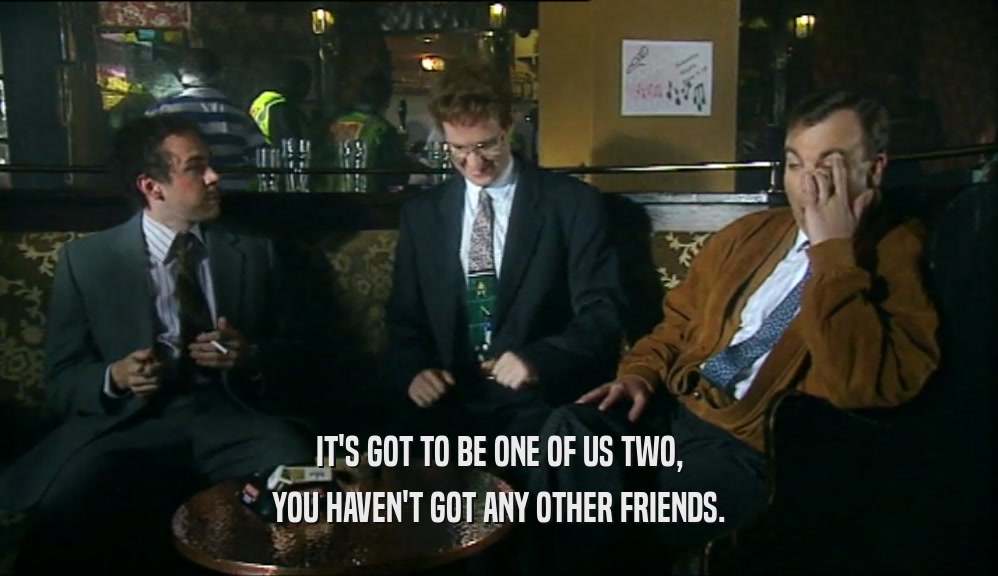 IT'S GOT TO BE ONE OF US TWO, YOU HAVEN'T GOT ANY OTHER FRIENDS. 