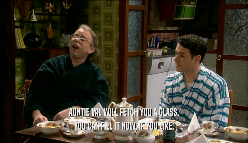 AUNTIE VAL WILL FETCH YOU A GLASS. YOU CAN FILL IT NOW, IF YOU LIKE. 