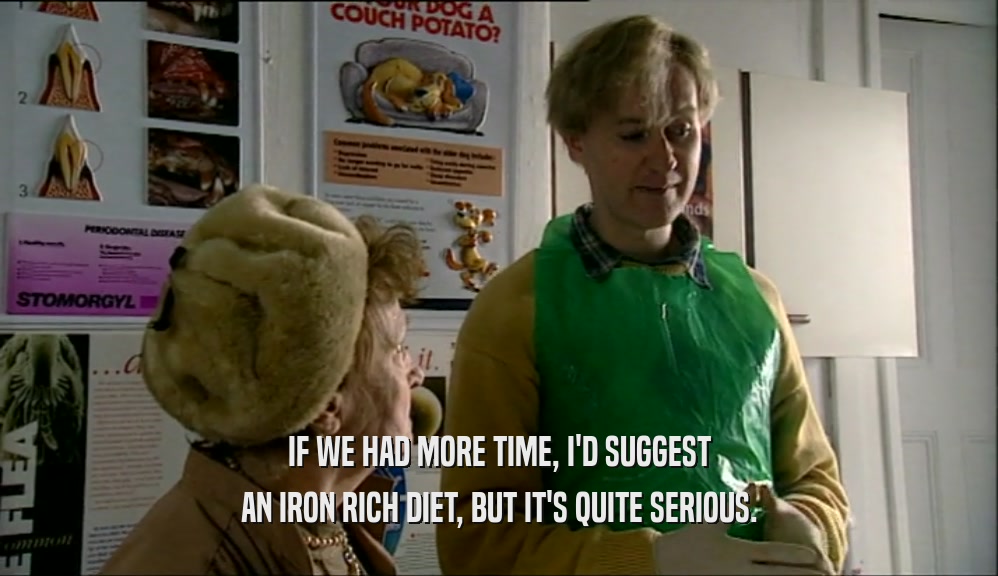 IF WE HAD MORE TIME, I'D SUGGEST AN IRON RICH DIET, BUT IT'S QUITE SERIOUS. 