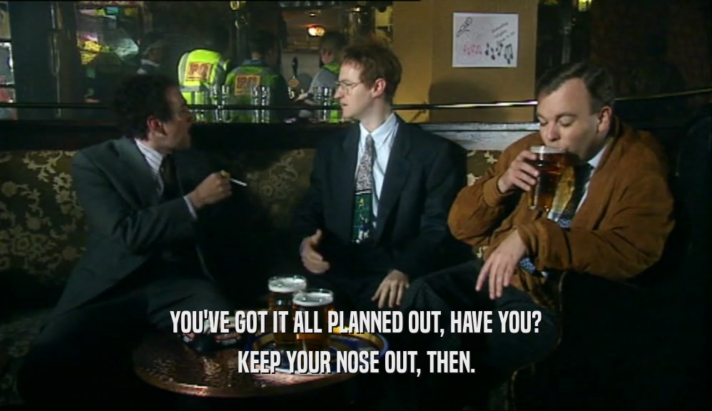 YOU'VE GOT IT ALL PLANNED OUT, HAVE YOU? KEEP YOUR NOSE OUT, THEN. 