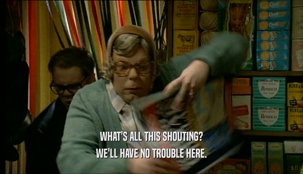 WHAT'S ALL THIS SHOUTING? WE'LL HAVE NO TROUBLE HERE. 