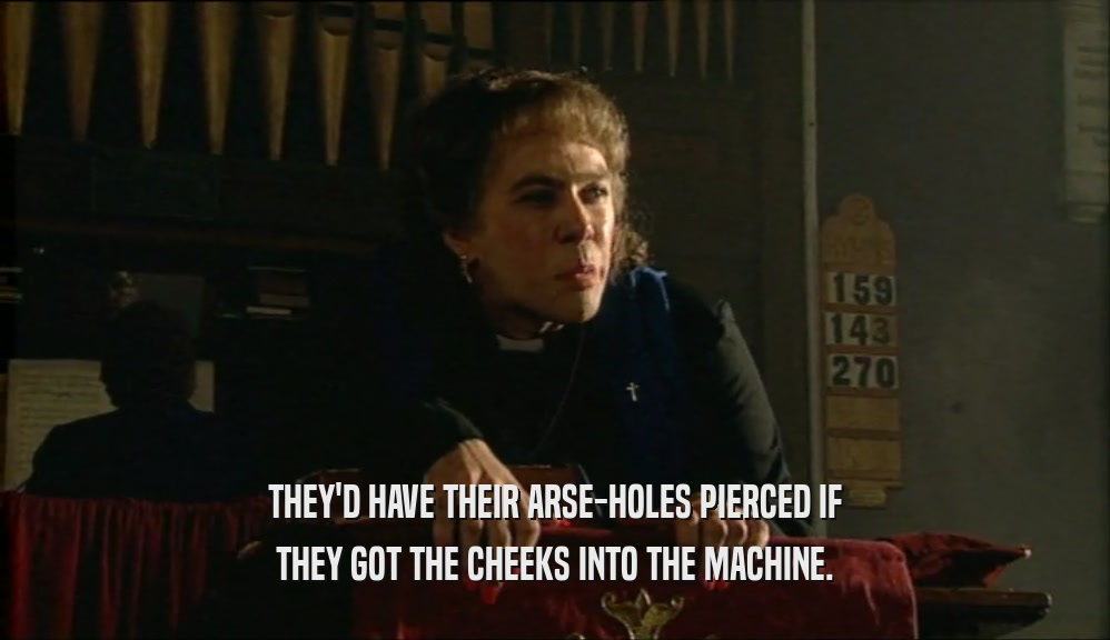 THEY'D HAVE THEIR ARSE-HOLES PIERCED IF THEY GOT THE CHEEKS INTO THE MACHINE. 